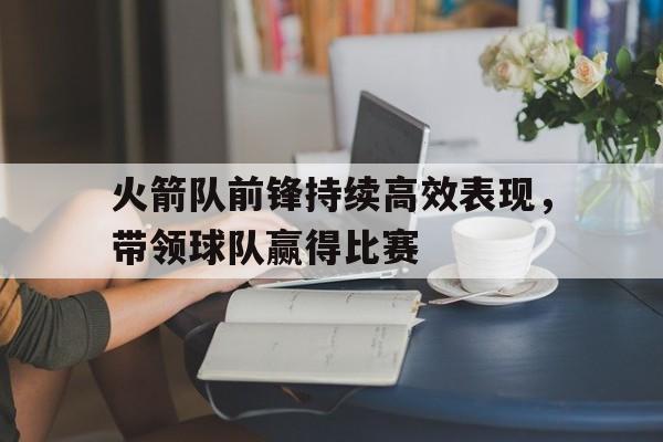 火箭队前锋持续高效表现，带领球队赢得比赛的简单介绍
