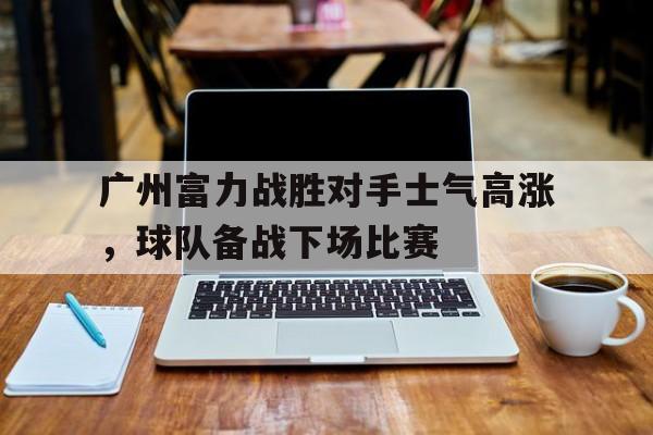 包含广州富力战胜对手士气高涨，球队备战下场比赛的词条
