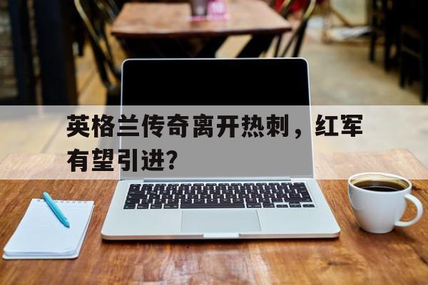 关于英格兰传奇离开热刺，红军有望引进？的信息
