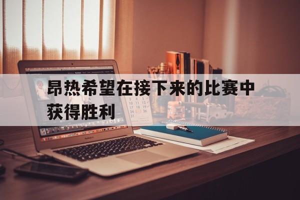 昂热希望在接下来的比赛中获得胜利的简单介绍