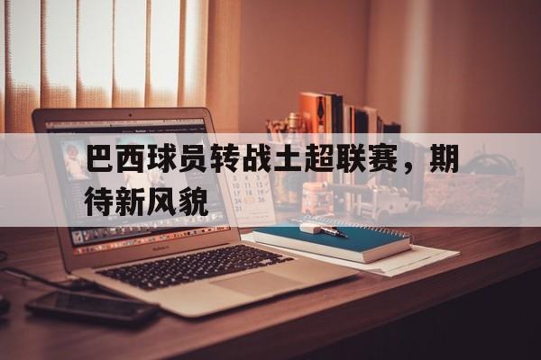 巴西球员转战土超联赛，期待新风貌的简单介绍