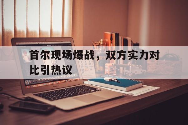 关于首尔现场爆战，双方实力对比引热议的信息