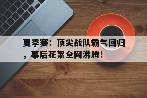 夏季赛：顶尖战队霸气回归，幕后花絮全网沸腾！