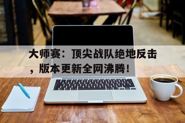 大师赛：顶尖战队绝地反击，版本更新全网沸腾！